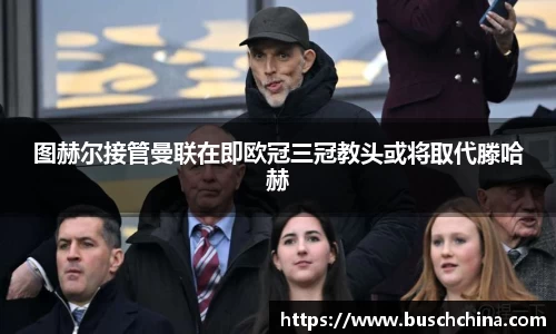 图赫尔接管曼联在即欧冠三冠教头或将取代滕哈赫